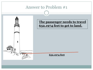 Answer to Problem #1


      The passenger needs to travel
      652.1974 feet to get to land.




            652.1974 feet
 