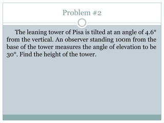 Problem #2

   The leaning tower of Pisa is tilted at an angle of 4.6°
from the vertical. An observer standing 100m from the
base of the tower measures the angle of elevation to be
30°. Find the height of the tower.
 