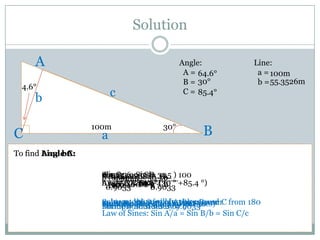 Solution

     A                                     Angle:              Line:
                                            A = 64.6°           a = 100m
                                            B = 30°             b = 55.3526m
  4.6°
     b                   c                  C = 85.4°



                   100m              30°
C                    a                           B
To find Angle C:
        Line b:
              A:

                     10064.6 Sin 50 b
                     0.9033=== =Sin )0.5
                     Sin0.9033 0.5= 30 ) 100
                     b ( ( 0.9033 __50__
                      Sin A
                       (0.9033) = B
                     b 100 A 85.4° (30
                     Angle C = 90 –-4.6 ° +85.4 °)
                       = 55.3526m
                               64.6°
                               180
                      0.9033 b b b b
                        100
                        a 100 0.9033
                                  b
                     Solve andSin sum of 90your 30and
                     Subtract 4.6 ° sidesbe the answer C from 180
                     Multiply both will and Sin
                     Solve for both fromLaw°of B
                     Substitutethatsides by b Sines)
                     Equationthesides byby 100 answer
                                          Angles
                     Divide both 64.6
                     Multiply (Use the 0.9033
                     Law of Sines: Sin A/a = Sin B/b = Sin C/c
 