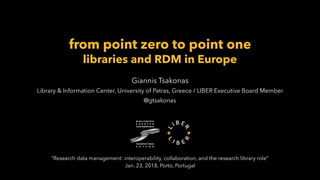 from point zero to point one
libraries and RDM in Europe
Giannis Tsakonas
Library & Information Center, University of Patras, Greece / LIBER Executive Board Member
@gtsakonas
“Research data management: interoperability, collaboration, and the research library role”
Jan. 23, 2018, Porto, Portugal
 