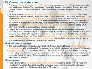 Pan-European quantitative survey A large  pan-European online survey in 16 countries  was conducted in  June 2009 , in close cooperation with IAB Europe. Belgium, The Netherlands, France, UK, Germany, Italy, Spain, Greece, Denmark, Norway, Sweden, Finland, Switzerland, Poland, Romania and Hungary were all represented in this survey.  Participants were  recruited from our InSites  TalkToChange  online research community .  The online sample was drawn on a country level of 2000 respondents, consisting of 4 thematic subsamples of 500 respondents.   More than 32.000 Internet users participated   in this survey. Our sample is  representative for the online country population (15+) . Its representativeness is controlled by quota management on the number of Internet users, gender, age, language, Internet/e-commerce maturity and broadband penetration.  Various offline sources and statistics were used for calibration : random dialling CATI interviews, Forrester research data and national statistics. Despite the above mentioned sample considerations, please note that our method comparison research, that has been the subject of an Esomar paper & presentation in 2006, has shown that online sampling truly reflects offline populations in terms of socio-demographic criteria for Internet mature markets. However, it also taught us that  online samples tend to consist of people that are slightly more interested in innovation and are more technology savvy : this should be kept in mind when looking at absolute levels of mobile Internet penetration for instance . Qualitative online research The findings of the survey have been enriched with findings obtained from an  international bulletin board discussion   with more than 200 European surfers on digital media and marketing during 6 weeks. Bulletin boards   allow for asynchronous threaded discussions over a longer period of time involving more participants. Participants can return to topics and react to each other’s comments while research moderation is low to medium. Discussion boards are most useful for getting opinions about a specific event, topic or stimulus. Other sources Finally, the report was  enriched with the extensive experience  we have gained over the years. This report is an integration of personal expertise and vision, cases, internal brainstorms with senior consultants, results from R&D research and other PR projects. 