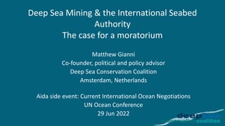 Deep Sea Mining & the International Seabed
Authority
The case for a moratorium
Matthew Gianni
Co-founder, political and policy advisor
Deep Sea Conservation Coalition
Amsterdam, Netherlands
Aida side event: Current International Ocean Negotiations
UN Ocean Conference
29 Jun 2022
 