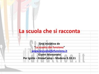 La scuola che si racconta
               Una iniziativa de
          “La scuola che funziona”
        www.lascuolachefunziona.it
              Gianni Marconato
 Per Ignite – KnowCamp – Modena 8.10.11
 