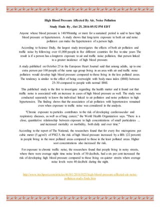 High Blood Pressure Affected By Air, Noise Pollution
Study Finds By , Oct 25, 2016 05:52 PM EDT
Anyone whose blood pressure is 140/90mmhg or more for a sustained period is said to have high
blood pressure or hypertension. A study shows that long-term exposure to both air and noise
pollution can make the hypertension of a person high.
According to Science Daily, the largest study investigates the effects of both air pollution and
traffic noise by following over 41,000 people in five different countries for five to nine years The
result is if a person has a longterm exposure to air and traffic noise pollution, that person linked
to a greater incidence of high blood pressure.
A study published on October 25 in the European Heart Journal said that among adults, up to one
extra person per 100 people of the same age group living in an area with air and traffic noise
pollution would develop high blood pressure compared to those living in the less polluted areas.
The tendency is similar to the effect of being overweight with body mass index (BMI) between
25-30 compared to people with normal BMI.
This published study is the first to investigate regarding the health matter and it found out that
traffic noise is associated with an increase in cases of high blood pressure as well. The study was
conducted separately to know the individual linked to air pollution and noise pollution to high
hypertension. The finding shows that the association of air pollution with hypertension remained
even when exposure to traffic noise was considered in the analysis.
"Chronic exposure to particles contributes to the risk of developing cardiovascular and
respiratory diseases, as well as of lung cancer," the World Health Organization says. "There is a
close, quantitative relationship between exposure to high concentrations of small particulates ...
and increased mortality or morbidity, both daily and over time."
According to the report of The National, the researchers found that for every five micrograms per
cubic meter (5 µg/m3) of PM2.5, the risk of high blood pressure increased by a fifth (22 percent)
in people living in the most polluted areas compared to those in the least polluted areas. Higher
soot concentrations also increased the risk.
For exposure to chronic traffic noise, the researchers found that people living in noisy streets,
where there were average night time noise levels of 50 decibels, had a six per cent increased the
risk of developing high blood pressure compared to those living on quieter streets where average
noise levels were 40 decibels during the night.
http://www.itechpost.com/articles/46381/20161025/high-blood-pressure-affected-air-noise-
pollution-study-finds.htm
 