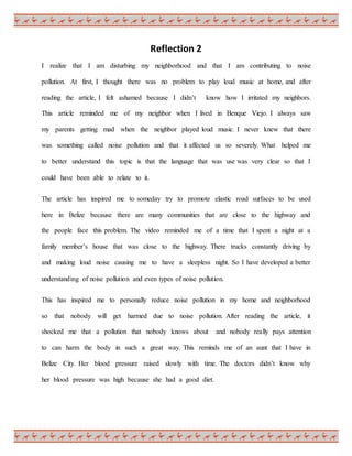 Reflection 2
I realize that I am disturbing my neighborhood and that I am contributing to noise
pollution. At first, I thought there was no problem to play loud music at home, and after
reading the article, I felt ashamed because I didn’t know how I irritated my neighbors.
This article reminded me of my neighbor when I lived in Benque Viejo. I always saw
my parents getting mad when the neighbor played loud music. I never knew that there
was something called noise pollution and that it affected us so severely. What helped me
to better understand this topic is that the language that was use was very clear so that I
could have been able to relate to it.
The article has inspired me to someday try to promote elastic road surfaces to be used
here in Belize because there are many communities that are close to the highway and
the people face this problem. The video reminded me of a time that I spent a night at a
family member’s house that was close to the highway. There trucks constantly driving by
and making loud noise causing me to have a sleepless night. So I have developed a better
understanding of noise pollution and even types of noise pollution.
This has inspired me to personally reduce noise pollution in my home and neighborhood
so that nobody will get harmed due to noise pollution. After reading the article, it
shocked me that a pollution that nobody knows about and nobody really pays attention
to can harm the body in such a great way. This reminds me of an aunt that I have in
Belize City. Her blood pressure raised slowly with time. The doctors didn’t know why
her blood pressure was high because she had a good diet.
 