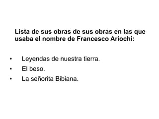 Lista de sus obras de sus obras en las que 
usaba el nombre de Francesco Ariochi: 
● Leyendas de nuestra tierra. 
● El beso. 
● La señorita Bibiana. 
 