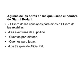 Agunas de las obras en las que usaba el nombre 
de Gianni Rodari: 
● - El libro de las canciones para niños o El libro de 
las retahílas. 
● -Las aventuras de Cipollino. 
● -Cuentos por teléfono. 
● -Cuentos para jugar. 
● -Los traspiés de Alicia Paf. 
 