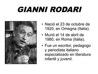 GIANNI RODARI 
● Nació el 23 de octubre de 
1920, en Omegna (Italia). 
● Murió el 14 de abril de 
1980, en Roma (Italia). 
● Fue un escritor, pedagogo 
y periodista italiano 
especializado en literatura 
infantil y juvenil. 
 