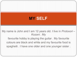 My name is John and I am 12 years old. I live in Protoxori –
Kozani . My
favourite hobby is playing the guitar . My favourite
colours are black and white and my favourite food is
spagheiti . I have one older and one younger sister .
MY SELF
 