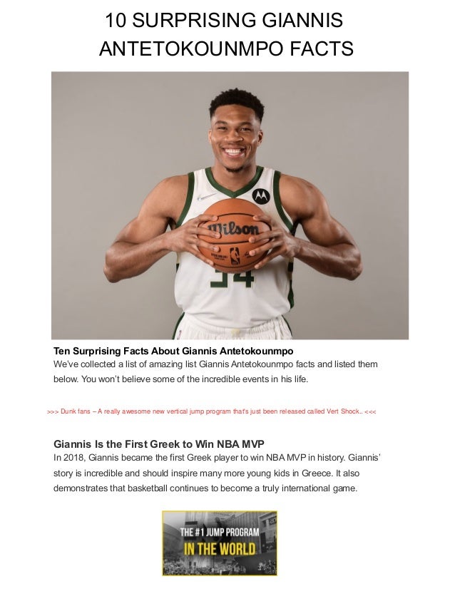 Ten Surprising Facts About Giannis Antetokounmpo
We’ve collected a list of amazing list Giannis Antetokounmpo facts and listed them
below. You won’t believe some of the incredible events in his life.
Giannis Is the First Greek to Win NBA MVP
In 2018, Giannis became the first Greek player to win NBA MVP in history. Giannis’
story is incredible and should inspire many more young kids in Greece. It also
demonstrates that basketball continues to become a truly international game.
10 SURPRISING GIANNIS
ANTETOKOUNMPO FACTS
>>> Dunk fans – A really awesome new vertical jump program that's just been released called Vert Shock.. <<<
 