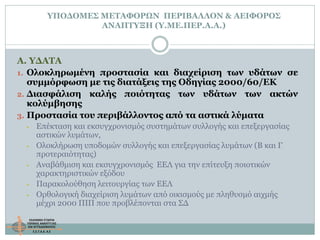 ΥΠΟΔΟΜΕΣ ΜΕΤΑΦΟΡΩΝ ΠΕΡΙΒΑΛΛΟΝ & ΑΕΙΦΟΡΟΣ
ΑΝΑΠΤΥΞΗ (Υ.ΜΕ.ΠΕΡ.Α.Α.)
Α. ΥΔΑΤΑ
1. Ολοκληρωμένη προστασία και διαχείριση των υδάτων σε
συμμόρφωση με τις διατάξεις της Οδηγίας 2000/60/ΕΚ
2. Διασφάλιση καλής ποιότητας των υδάτων των ακτών
κολύμβησης
3. Προστασία του περιβάλλοντος από τα αστικά λύματα
• Επέκταση και εκσυγχρονισμός συστημάτων συλλογής και επεξεργασίας
αστικών λυμάτων,
• Ολοκλήρωση υποδομών συλλογής και επεξεργασίας λυμάτων (Β και Γ
προτεραιότητας)
• Αναβάθμιση και εκσυγχρονισμός ΕΕΛ για την επίτευξη ποιοτικών
χαρακτηριστικών εξόδου
• Παρακολούθηση λειτουργίας των ΕΕΛ
• Ορθολογική διαχείριση λυμάτων από οικισμούς με πληθυσμό αιχμής
μέχρι 2000 ΠΙΠ που προβλέπονται στα ΣΔ
 