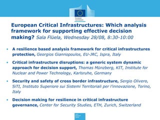 European Critical Infrastructures: Which analysis
    framework for supporting effective decision
    making? Sala Flüela, Wednesday 28/08, 8:30-10:00

•   A resilience based analysis framework for critical infrastructures
    protection, Georgios Giannopoulos, EU-JRC, Ispra, Italy

•   Critical infrastructure disruptions: a generic system dynamic
    approach for decision support, Thomas Münzberg, KIT, Institute for
    Nuclear and Power Technology, Karlsruhe, Germany

•   Security and safety of cross border infrastructure, Sergio Olivero,
    SiTI, Instituto Superiore sui Sistemi Territoriali per l’innovazione, Torino,
    Italy

•   Decision making for resilience in critical infrastructure
    governance, Center for Security Studies, ETH, Zurich, Switzerland
 