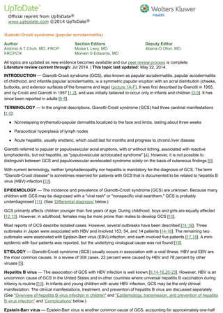 Official reprint from UpToDate
www.uptodate.com ©2014 UpToDate
Author
Antonio A T Chuh, MD, FRCP,
FRCPCH
Section Editors
Moise L Levy, MD
Morven S Edwards, MD
Deputy Editor
Abena O Ofori, MD
Gianotti-Crosti syndrome (papular acrodermatitis)
All topics are updated as new evidence becomes available and our peer review process is complete.
Literature review current through: Jul 2014. | This topic last updated: May 22, 2014.
INTRODUCTION — Gianotti-Crosti syndrome (GCS), also known as papular acrodermatitis, papular acrodermatitis
of childhood, and infantile papular acrodermatitis, is a symmetric papular eruption with an acral distribution (cheeks,
buttocks, and extensor surfaces of the forearms and legs) (picture 1A-F). It was first described by Gianotti in 1955,
and by Crosti and Gianotti in 1957 [1,2], and was initially believed to occur only in infants and children [3-5]. It has
since been reported in adults [6-8].
TERMINOLOGY — In the original descriptions, Gianotti-Crosti syndrome (GCS) had three cardinal manifestations
[1-5]:
Gianotti referred to papular or papulovesicular acral eruptions, with or without itching, associated with reactive
lymphadenitis, but not hepatitis, as "papulovesicular acrolocated syndrome" [4]. However, it is not possible to
distinguish between GCS and papulovesicular acrolocated syndrome solely on the basis of cutaneous findings [9].
With current terminology, neither lymphadenopathy nor hepatitis is mandatory for the diagnosis of GCS. The term
"Gianotti-Crosti disease" is sometimes reserved for patients with GCS that is documented to be related to hepatitis B
virus (HBV) infection [10].
EPIDEMIOLOGY — The incidence and prevalence of Gianotti-Crosti syndrome (GCS) are unknown. Because many
children with GCS may be diagnosed with a "viral rash" or "nonspecific viral exanthem," GCS is probably
underdiagnosed [11]. (See 'Differential diagnosis' below.)
GCS primarily affects children younger than five years of age. During childhood, boys and girls are equally affected
[12,13]. However, in adulthood, females may be more prone than males to develop GCS [10].
Most reports of GCS describe isolated cases. However, several outbreaks have been described [14-18]. Three
outbreaks in Japan were associated with HBV and involved 153, 54, and 14 patients [14-16]. The remaining two
outbreaks were associated with Epstein-Barr virus (EBV) infection, and each involved five patients [17,18]. A mini-
epidemic with four patients was reported, but the underlying virological cause was not found [19].
ETIOLOGY — Gianotti-Crosti syndrome (GCS) usually occurs in association with a viral illness. HBV and EBV are
the most common causes. In a review of 308 cases, 22 percent were caused by HBV and 78 percent by other
viruses [9].
Hepatitis B virus — The association of GCS with HBV infection is well known [9,14-16,20-23]. However, HBV is an
uncommon cause of GCS in the United States and in other countries where universal hepatitis B vaccination during
infancy is routine [10]. In infants and young children with acute HBV infection, GCS may be the only clinical
manifestation. The clinical manifestations, treatment, and prevention of hepatitis B virus are discussed separately.
(See "Overview of hepatitis B virus infection in children" and "Epidemiology, transmission, and prevention of hepatitis
B virus infection" and 'Complications' below.)
Epstein-Barr virus — Epstein-Barr virus is another common cause of GCS, accounting for approximately one-half
®
®
Nonrelapsing erythemato-papular dermatitis localized to the face and limbs, lasting about three weeks●
Paracortical hyperplasia of lymph nodes●
Acute hepatitis, usually anicteric, which could last for months and progress to chronic liver disease●
 
