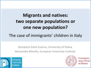 Migrants and natives:
two separate populations or
one new population?
The case of immigrants’ children in Italy
Gianpiero Dalla Zuanna, University of Padua
Alessandra Minello, European University Institute
 