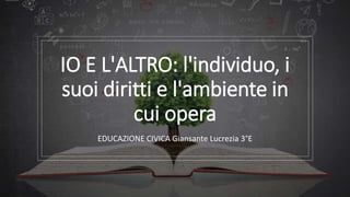 IO E L'ALTRO: l'individuo, i
suoi diritti e l'ambiente in
cui opera
EDUCAZIONE CIVICA Giansante Lucrezia 3°E
 