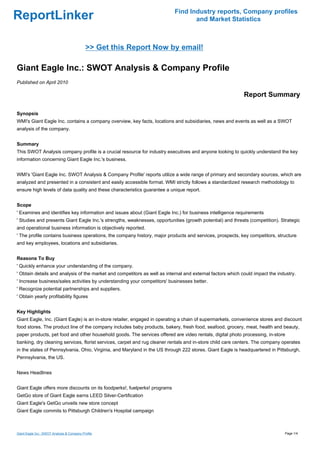 Find Industry reports, Company profiles
ReportLinker                                                                      and Market Statistics



                                            >> Get this Report Now by email!

Giant Eagle Inc.: SWOT Analysis & Company Profile
Published on April 2010

                                                                                                            Report Summary

Synopsis
WMI's Giant Eagle Inc. contains a company overview, key facts, locations and subsidiaries, news and events as well as a SWOT
analysis of the company.


Summary
This SWOT Analysis company profile is a crucial resource for industry executives and anyone looking to quickly understand the key
information concerning Giant Eagle Inc.'s business.


WMI's 'Giant Eagle Inc. SWOT Analysis & Company Profile' reports utilize a wide range of primary and secondary sources, which are
analyzed and presented in a consistent and easily accessible format. WMI strictly follows a standardized research methodology to
ensure high levels of data quality and these characteristics guarantee a unique report.


Scope
' Examines and identifies key information and issues about (Giant Eagle Inc.) for business intelligence requirements
' Studies and presents Giant Eagle Inc.'s strengths, weaknesses, opportunities (growth potential) and threats (competition). Strategic
and operational business information is objectively reported.
' The profile contains business operations, the company history, major products and services, prospects, key competitors, structure
and key employees, locations and subsidiaries.


Reasons To Buy
' Quickly enhance your understanding of the company.
' Obtain details and analysis of the market and competitors as well as internal and external factors which could impact the industry.
' Increase business/sales activities by understanding your competitors' businesses better.
' Recognize potential partnerships and suppliers.
' Obtain yearly profitability figures


Key Highlights
Giant Eagle, Inc. (Giant Eagle) is an in-store retailer, engaged in operating a chain of supermarkets, convenience stores and discount
food stores. The product line of the company includes baby products, bakery, fresh food, seafood, grocery, meat, health and beauty,
paper products, pet food and other household goods. The services offered are video rentals, digital photo processing, in-store
banking, dry cleaning services, florist services, carpet and rug cleaner rentals and in-store child care centers. The company operates
in the states of Pennsylvania, Ohio, Virginia, and Maryland in the US through 222 stores. Giant Eagle is headquartered in Pittsburgh,
Pennsylvania, the US.


News Headlines


Giant Eagle offers more discounts on its foodperks!, fuelperks! programs
GetGo store of Giant Eagle earns LEED Silver-Certification
Giant Eagle's GetGo unveils new store concept
Giant Eagle commits to Pittsburgh Children's Hospital campaign



Giant Eagle Inc.: SWOT Analysis & Company Profile                                                                              Page 1/4
 