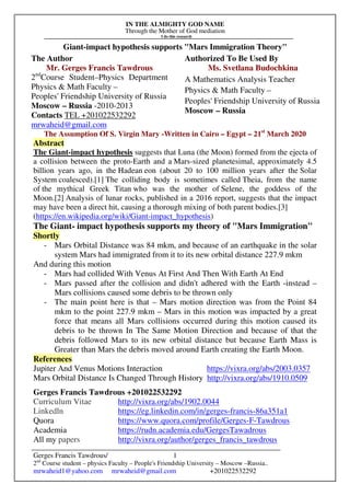 IN THE ALMIGHTY GOD NAME
Through the Mother of God mediation
I do this research
Gerges Francis Tawdrous/
2nd
Course student – physics Faculty – People's Friendship University – Moscow –Russia..
mrwaheid1@yahoo.com mrwaheid@gmail.com +201022532292
1
Giant-impact hypothesis supports "Mars Immigration Theory"
The Author Authorized To Be Used By
Mr. Gerges Francis Tawdrous
2nd
Course Student–Physics Department
Physics & Math Faculty –
Peoples' Friendship University of Russia
Moscow – Russia -2010-2013
Contacts TEL +201022532292
mrwaheid@gmail.com
Ms. Svetlana Budochkina
A Mathematics Analysis Teacher
Physics & Math Faculty –
Peoples' Friendship University of Russia
Moscow – Russia
The Assumption Of S. Virgin Mary -Written in Cairo – Egypt – 21st
March 2020
Abstract
The Giant-impact hypothesis suggests that Luna (the Moon) formed from the ejecta of
a collision between the proto-Earth and a Mars-sized planetesimal, approximately 4.5
billion years ago, in the Hadean eon (about 20 to 100 million years after the Solar
System coalesced).[1] The colliding body is sometimes called Theia, from the name
of the mythical Greek Titan who was the mother of Selene, the goddess of the
Moon.[2] Analysis of lunar rocks, published in a 2016 report, suggests that the impact
may have been a direct hit, causing a thorough mixing of both parent bodies.[3]
(https://en.wikipedia.org/wiki/Giant-impact_hypothesis)
The Giant- impact hypothesis supports my theory of "Mars Immigration"
Shortly
- Mars Orbital Distance was 84 mkm, and because of an earthquake in the solar
system Mars had immigrated from it to its new orbital distance 227.9 mkm
And during this motion
- Mars had collided With Venus At First And Then With Earth At End
- Mars passed after the collision and didn't adhered with the Earth -instead –
Mars collisions caused some debris to be thrown only
- The main point here is that – Mars motion direction was from the Point 84
mkm to the point 227.9 mkm – Mars in this motion was impacted by a great
force that means all Mars collisions occurred during this motion caused its
debris to be thrown In The Same Motion Direction and because of that the
debris followed Mars to its new orbital distance but because Earth Mass is
Greater than Mars the debris moved around Earth creating the Earth Moon.
References
Jupiter And Venus Motions Interaction https://vixra.org/abs/2003.0357
Mars Orbital Distance Is Changed Through History http://vixra.org/abs/1910.0509
Gerges Francis Tawdrous +201022532292
Curriculum Vitae http://vixra.org/abs/1902.0044
Linkedln https://eg.linkedin.com/in/gerges-francis-86a351a1
Quora https://www.quora.com/profile/Gerges-F-Tawdrous
Academia https://rudn.academia.edu/GergesTawadrous
All my papers http://vixra.org/author/gerges_francis_tawdrous
 
