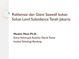 Reklamasi dan Giant Seawall bukan
Solusi Land Subsidence Tanah Jakarta
Muslim Muin Ph.D.
Ketua Kelompok Keahlian Teknik Pantai
Institut Teknologi Bandung
 