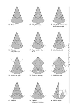 The result. Valley-fold one layer.
The result.
the left.Valley-fold one layer.
Valley-fold and unfold.
Unfold the raw edges. Closed-sink the triangle. Inside reverse-folds.
Valley-fold. The result.
Valley-fold the next layer, while
squash-folding the edge.
Valley-fold the point down.
Pleat-fold the point.
53. 54. 55.
56.
59.
62.
57. 58.
60. 61.
63. 64.
Repeat steps 54 to 56 on
 