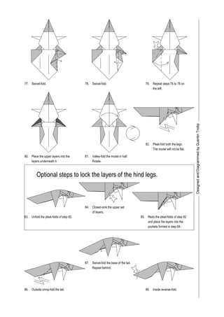 77. 78. 79.
80.
83.
86.
81.
82.
84.
85.
87.
88.
Swivel-fold.
the left.
Rotate.
Place the upper layers into the
layers underneath it.
Pleat-fold both the legs.
The model will not lie flat.
Outside crimp-fold the tail.
Swivel-fold the base of the tail.
Repeat behind.
Inside reverse-fold.
Swivel-fold.
Redo the pleat-folds of step 82
and place the layers into the
pockets formed in step 84.
Unfold the pleat-folds of step 82.
Valley-fold the model in half.
Optional steps to lock the layers of the hind legs.
Closed-sink the upper set
of layers.
Repeat steps 76 to 78 on
 