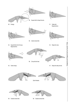 89.
90.
91.
92.
95.
98.
93.
96.
97.
99.
Enlarge.
Squash-fold to shape the ears.
Squash-fold to form the eye.
Repeat behind.
Valley-fold.
Repeat behind.
Inside reverse-fold.
Shape the nose.
Scale change.
Crimp-fold the feet.
Shape the belly and tail.
Giant Anteater.
Outside reverse-fold. Outside reverse-fold.
94.
 