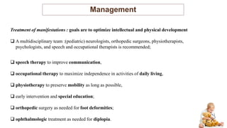 Management
Treatment of manifestations : goals are to optimize intellectual and physical development
 A multidisciplinary team :(pediatric) neurologists, orthopedic surgeons, physiotherapists,
psychologists, and speech and occupational therapists is recommended;
 speech therapy to improve communication,
 occupational therapy to maximize independence in activities of daily living,
 physiotherapy to preserve mobility as long as possible,
 early intervention and special education;
 orthopedic surgery as needed for foot deformities;
 ophthalmologic treatment as needed for diplopia.
 