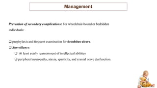 Management
Prevention of secondary complications: For wheelchair-bound or bedridden
individuals:
 prophylaxis and frequent examination for decubitus ulcers.
 Surveillance:
 At least yearly reassessment of intellectual abilities
 peripheral neuropathy, ataxia, spasticity, and cranial nerve dysfunction.
 