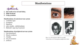 Manifestations
1. hair tends to be red and kinky,
2. High forehead
3. Long eyelashes
Manifestations of central nervous system
1. cerebellar signs
2. nystagmus
3. Spasticity
4. optic atrophy , opthalmoplegia
5. Babinski's sign may be present
Manifestations of peripheral nervous system
1. Gait disturbance
2. Muscle weakness
3. Atrophy
4. loss of sensation
5. areflexia
Treiber-Held, et al. Neuropediatrics 25(2):89-93 (1994).
Maia, et al. Neuropediatrics 19(1):10-15 (1988).
 