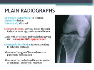 PLAIN RADIOGRAPHS 
Epiphyseo-metaphyseal in location 
Expansible lesion 
Eccentrically situated 
Confined to bone…cortical break-through 
indicates more aggressiveness of tumor 
Lysis with or without trabeculations giving 
rise to soap bubble appearance 
Geographic distribution rarely extending 
to articular cartilage 
Absence of margin of bone sclerosis or 
punctuate calcification 
Absence of intra- lesional bone formation 
or ominous periosteal reaction 
 