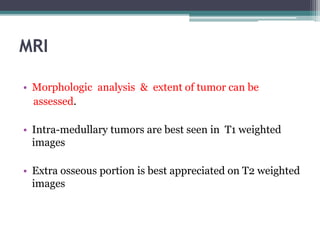 MRI 
• Morphologic analysis & extent of tumor can be 
assessed. 
• Intra-medullary tumors are best seen in T1 weighted 
images 
• Extra osseous portion is best appreciated on T2 weighted 
images 
 