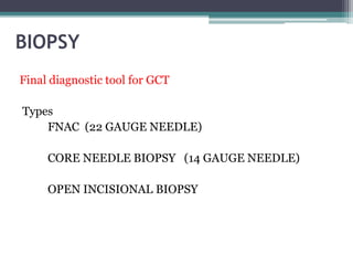 BIOPSY 
Final diagnostic tool for GCT 
Types 
FNAC (22 GAUGE NEEDLE) 
CORE NEEDLE BIOPSY (14 GAUGE NEEDLE) 
OPEN INCISIONAL BIOPSY 
 