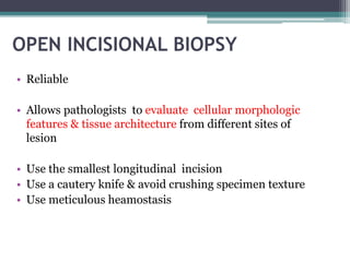 OPEN INCISIONAL BIOPSY 
• Reliable 
• Allows pathologists to evaluate cellular morphologic 
features & tissue architecture from different sites of 
lesion 
• Use the smallest longitudinal incision 
• Use a cautery knife & avoid crushing specimen texture 
• Use meticulous heamostasis 
 