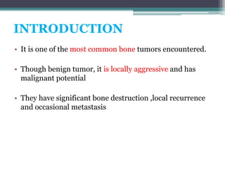 INTRODUCTION 
• It is one of the most common bone tumors encountered. 
• Though benign tumor, it is locally aggressive and has 
malignant potential 
• They have significant bone destruction ,local recurrence 
and occasional metastasis 
 