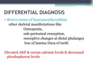 DIFFERENTIAL DIAGNOSIS 
• Brown tumor of hyperparathyroidism 
other skeletal manifestations like 
Osteopenia, 
sub-periosteal resorption, 
resorptive changes at distal phalanges 
loss of lamina Dura of teeth 
Elevated AKP & serum calcium levels & decreased 
phoshophorus levels 
 