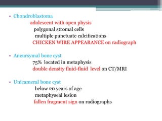 • Chondroblastoma 
adolescent with open physis 
polygonal stromal cells 
multiple punctuate calcifications 
CHICKEN WIRE APPEARANCE on radiograph 
• Aneursymal bone cyst 
75% located in metaphysis 
double density fluid-fluid level on CT/MRI 
• Unicameral bone cyst 
below 20 years of age 
metaphyseal lesion 
fallen fragment sign on radiographs 
 