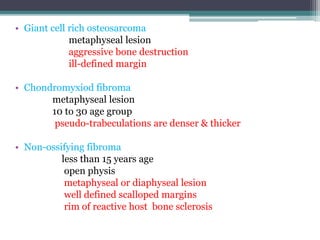 • Giant cell rich osteosarcoma 
metaphyseal lesion 
aggressive bone destruction 
ill-defined margin 
• Chondromyxiod fibroma 
metaphyseal lesion 
10 to 30 age group 
pseudo-trabeculations are denser & thicker 
• Non-ossifying fibroma 
less than 15 years age 
open physis 
metaphyseal or diaphyseal lesion 
well defined scalloped margins 
rim of reactive host bone sclerosis 
 