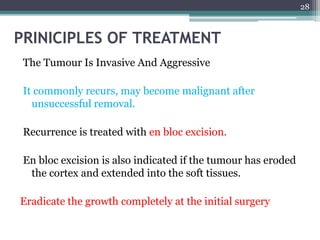 The Tumour Is Invasive And Aggressive 
It commonly recurs, may become malignant after 
unsuccessful removal. 
Recurrence is treated with en bloc excision. 
En bloc excision is also indicated if the tumour has eroded 
the cortex and extended into the soft tissues. 
Eradicate the growth completely at the initial surgery 
28 
PRINICIPLES OF TREATMENT 
 