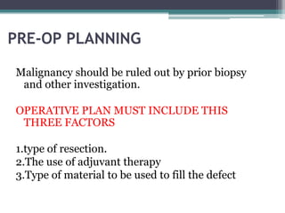 PRE-OP PLANNING 
Malignancy should be ruled out by prior biopsy 
and other investigation. 
OPERATIVE PLAN MUST INCLUDE THIS 
THREE FACTORS 
1.type of resection. 
2.The use of adjuvant therapy 
3.Type of material to be used to fill the defect 
 