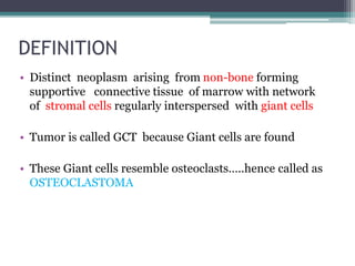 DEFINITION 
• Distinct neoplasm arising from non-bone forming 
supportive connective tissue of marrow with network 
of stromal cells regularly interspersed with giant cells 
• Tumor is called GCT because Giant cells are found 
• These Giant cells resemble osteoclasts…..hence called as 
OSTEOCLASTOMA 
 