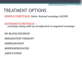 TREATMENT OPTIONS 
SIMPLE CURETTAGE: Intra- lesional curettage ALONE 
EXTENDED CURETTAGE : 
curettage along with use of adjuvants to augment curettage 
EN BLOCK EXCISION 
IRRADIATION THERAPY 
EMBOLISATION 
BISPHOSPHONATES 
AMPUTATION 
 