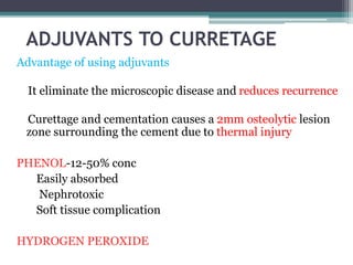 ADJUVANTS TO CURRETAGE 
Advantage of using adjuvants 
It eliminate the microscopic disease and reduces recurrence 
Curettage and cementation causes a 2mm osteolytic lesion 
zone surrounding the cement due to thermal injury 
PHENOL-12-50% conc 
Easily absorbed 
Nephrotoxic 
Soft tissue complication 
HYDROGEN PEROXIDE 
 