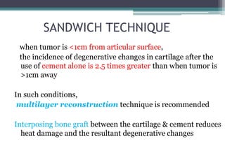 SANDWICH TECHNIQUE 
when tumor is <1cm from articular surface, 
the incidence of degenerative changes in cartilage after the 
use of cement alone is 2.5 times greater than when tumor is 
>1cm away 
In such conditions, 
multilayer reconstruction technique is recommended 
Interposing bone graft between the cartilage & cement reduces 
heat damage and the resultant degenerative changes 
 