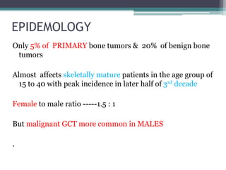 EPIDEMOLOGY 
Only 5% of PRIMARY bone tumors & 20% of benign bone 
tumors 
Almost affects skeletally mature patients in the age group of 
15 to 40 with peak incidence in later half of 3rd decade 
Female to male ratio -----1.5 : 1 
But malignant GCT more common in MALES 
. 
 