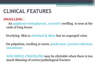 CLINICAL FEATURES 
SWELLING : 
An epiphyseo-metaphyseal , eccentric swelling is seen at the 
ends of long bones 
Overlying Skin is stretched & shiny but no engorged veins 
On palpation, swelling is warm ,tenderness present with bony 
consistency 
EGG SHELL CRACKLING may be elicitable when there is too 
much thinning of cortex/pathological fracture 
 