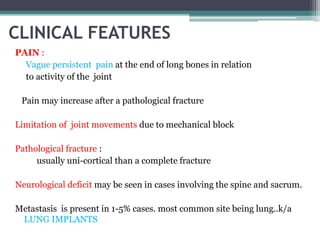 CLINICAL FEATURES 
PAIN : 
Vague persistent pain at the end of long bones in relation 
to activity of the joint 
Pain may increase after a pathological fracture 
Limitation of joint movements due to mechanical block 
Pathological fracture : 
usually uni-cortical than a complete fracture 
Neurological deficit may be seen in cases involving the spine and sacrum. 
Metastasis is present in 1-5% cases. most common site being lung..k/a 
LUNG IMPLANTS 
 