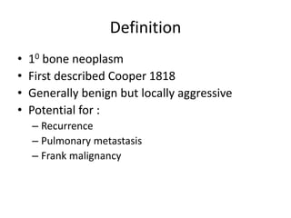 Definition
• 10 bone neoplasm
• First described Cooper 1818
• Generally benign but locally aggressive
• Potential for :
– ...