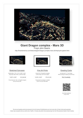 Giant Dragon complex - Mars 3D
                                                            Freyk John Geeris
                  http://fineartamerica.com/featured/giant-dragon-complex-mars-3d-freyk-john-geeris.html




   Stretched Canvases                                               Fine Art Prints                                       Greeting Cards
Stretcher Bars: 1.50" x 1.50" or 0.625" x 0.625"                Choose From Thousands of Available                       All Cards are 5" x 7" and Include
  Wrap Style: Black, White, or Mirrored Image                    Frames, Mats, and Fine Art Papers                  White Envelopes for Mailing and Gift Giving


   14.00" x 8.00"                $15,454.96                   14.00" x 8.00"             $15,412.00                           Not Available
 Prices shown for 1.50" x 1.50" gallery-wrapped                 Prices shown for unframed / unmatted
            prints with black sides.                               prints on archival matte paper.




                                                                                                                               Scan With Smartphone
                                                                                                                                  to Buy Online




             All prints and greeting cards are produced by Fine Art America (FineArtAmerica.com) and come with a 30-day money-back guarantee.
     Orders may be placed online via credit card or PayPal. All orders ship within three business days from the FAA production facility in North Carolina.
 