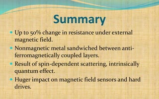 Summary
 Up to 50% change in resistance under external
magnetic field.
 Nonmagnetic metal sandwiched between anti-
ferromagnetically coupled layers.
 Result of spin-dependent scattering, intrinsically
quantum effect.
 Huger impact on magnetic field sensors and hard
drives.
 