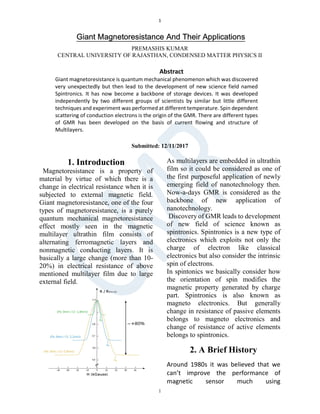 1
1
Giant Magnetoresistance And Their Applications
PREMASHIS KUMAR
CENTRAL UNIVERSITY OF RAJASTHAN, CONDENSED MATTER PHYSICS II
Submitted: 12/11/2017
1. Introduction
Magnetoresistance is a property of
material by virtue of which there is a
change in electrical resistance when it is
subjected to external magnetic field.
Giant magnetoresistance, one of the four
types of magnetoresistance, is a purely
quantum mechanical magnetoresistance
effect mostly seen in the magnetic
multilayer ultrathin film consists of
alternating ferromagnetic layers and
nonmagnetic conducting layers. It is
basically a large change (more than 10-
20%) in electrical resistance of above
mentioned multilayer film due to large
external field.
As multilayers are embedded in ultrathin
film so it could be considered as one of
the first purposeful application of newly
emerging field of nanotechnology then.
Now-a-days GMR is considered as the
backbone of new application of
nanotechnology.
Discovery of GMR leads to development
of new field of science known as
spintronics. Spintronics is a new type of
electronics which exploits not only the
charge of electron like classical
electronics but also consider the intrinsic
spin of electrons.
In spintonics we basically consider how
the orientation of spin modifies the
magnetic property generated by charge
part. Spintronics is also known as
magneto electronics. But generally
change in resistance of passive elements
belongs to magneto electronics and
change of resistance of active elements
belongs to spintronics.
2. A Brief History
Around 1980s it was believed that we
can’t improve the performance of
magnetic sensor much using
Abstract
Giant magnetoresistance is quantum mechanical phenomenon which was discovered
very unexpectedly but then lead to the development of new science field named
Spintronics. It has now become a backbone of storage devices. It was developed
independently by two different groups of scientists by similar but little different
techniques and experiment was performed at different temperature. Spin dependent
scattering of conduction electrons is the origin of the GMR. There are different types
of GMR has been developed on the basis of current flowing and structure of
Multilayers.
 