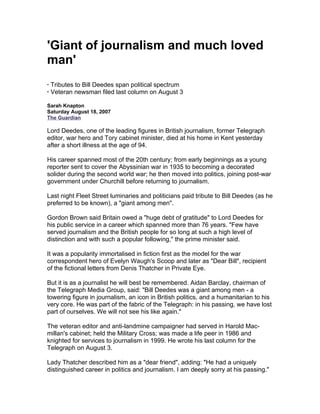 'Giant of journalism and much loved
man'
· Tributes to Bill Deedes span political spectrum
· Veteran newsman filed last column on August 3

Sarah Knapton
Saturday August 18, 2007
The Guardian

Lord Deedes, one of the leading figures in British journalism, former Telegraph
editor, war hero and Tory cabinet minister, died at his home in Kent yesterday
after a short illness at the age of 94.

His career spanned most of the 20th century; from early beginnings as a young
reporter sent to cover the Abyssinian war in 1935 to becoming a decorated
solider during the second world war; he then moved into politics, joining post-war
government under Churchill before returning to journalism.

Last night Fleet Street luminaries and politicians paid tribute to Bill Deedes (as he
preferred to be known), a "giant among men".

Gordon Brown said Britain owed a "huge debt of gratitude" to Lord Deedes for
his public service in a career which spanned more than 76 years. "Few have
served journalism and the British people for so long at such a high level of
distinction and with such a popular following," the prime minister said.

It was a popularity immortalised in fiction first as the model for the war
correspondent hero of Evelyn Waugh's Scoop and later as "Dear Bill", recipient
of the fictional letters from Denis Thatcher in Private Eye.

But it is as a journalist he will best be remembered. Aidan Barclay, chairman of
the Telegraph Media Group, said: "Bill Deedes was a giant among men - a
towering figure in journalism, an icon in British politics, and a humanitarian to his
very core. He was part of the fabric of the Telegraph: in his passing, we have lost
part of ourselves. We will not see his like again."

The veteran editor and anti-landmine campaigner had served in Harold Mac-
millan's cabinet; held the Military Cross; was made a life peer in 1986 and
knighted for services to journalism in 1999. He wrote his last column for the
Telegraph on August 3.

Lady Thatcher described him as a "dear friend", adding: "He had a uniquely
distinguished career in politics and journalism. I am deeply sorry at his passing."
 